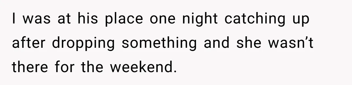 I was at his place one night catching up after dropping something and she wasn’t there for the weekend.