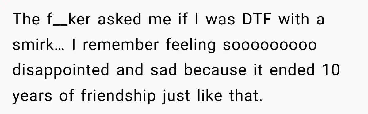 The f__ker asked me if I was DTF with a smirk… I remember feeling sooooooooo disappointed and sad because it ended 10 years of friendship just like that.