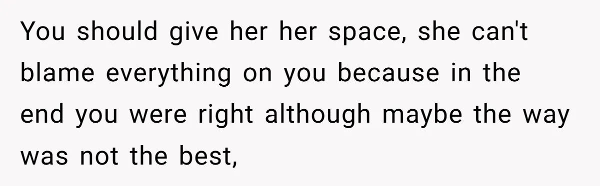 You should give her her space, she can't blame everything on you because in the end you were right although maybe the way was not the best,