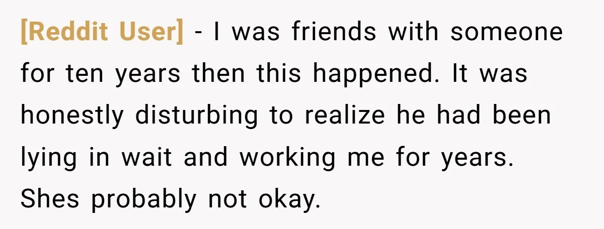 [Reddit User] − I was friends with someone for ten years then this happened. It was honestly disturbing to realize he had been lying in wait and working me for...