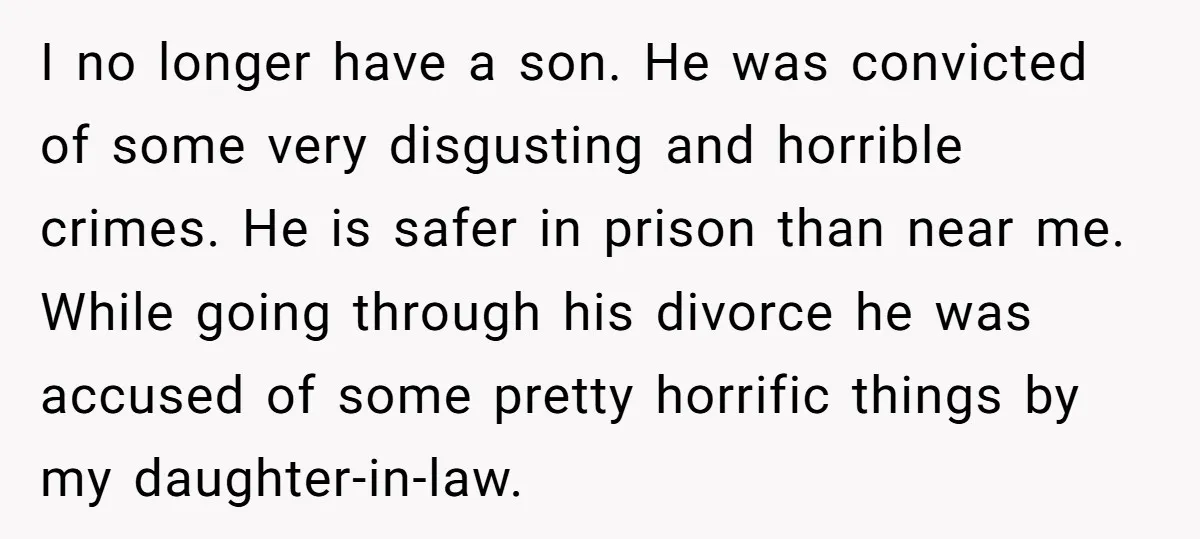 I no longer have a son. He was convicted of some very disgusting and horrible crimes. He is safer in prison than near me. While going through his divorce he...
