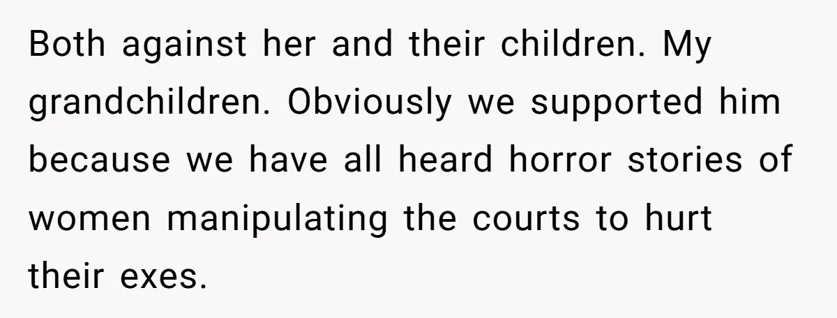 Both against her and their children. My grandchildren. Obviously we supported him because we have all heard horror stories of women manipulating the courts to hurt their exes.