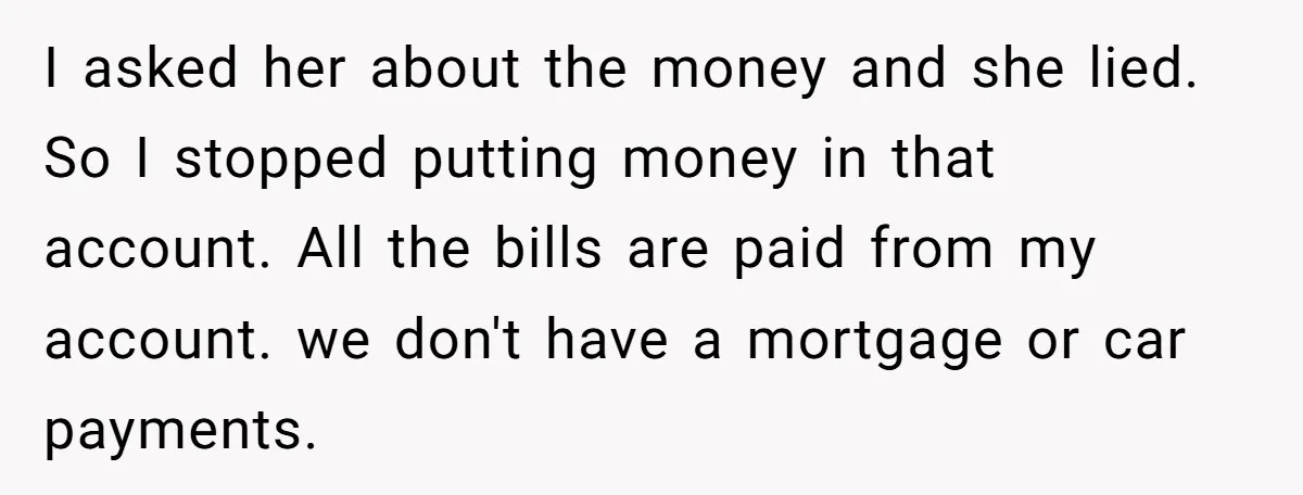 I asked her about the money and she lied. So I stopped putting money in that account. All the bills are paid from my account. we don't have a mortgage...