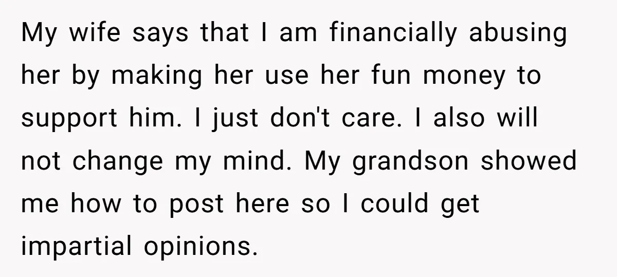 My wife says that I am financially abusing her by making her use her fun money to support him. I just don't care. I also will not change my mind....