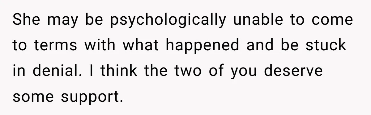 She may be psychologically unable to come to terms with what happened and be stuck in denial. I think the two of you deserve some support.