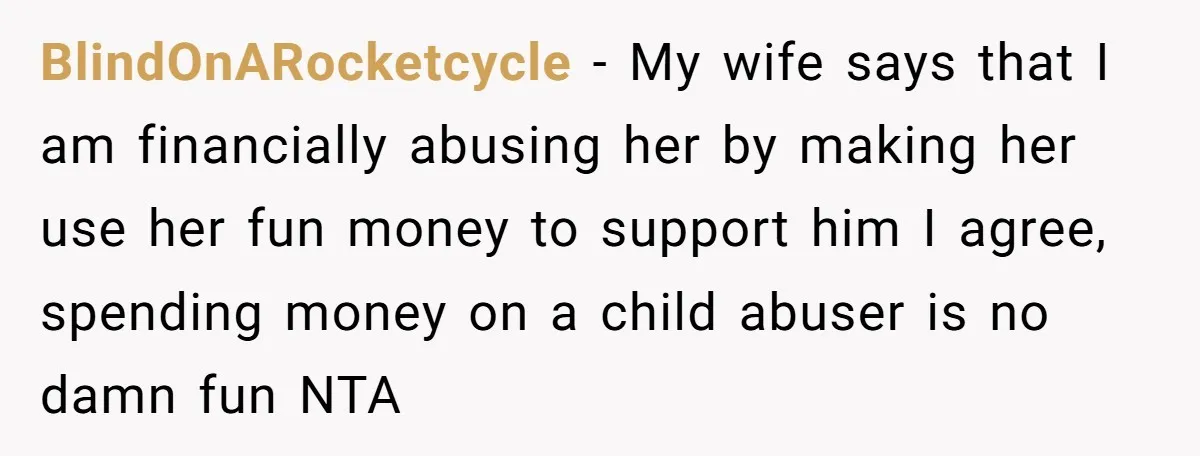 BlindOnARocketcycle − My wife says that I am financially abusing her by making her use her fun money to support him I agree, spending money on a child abuser is...