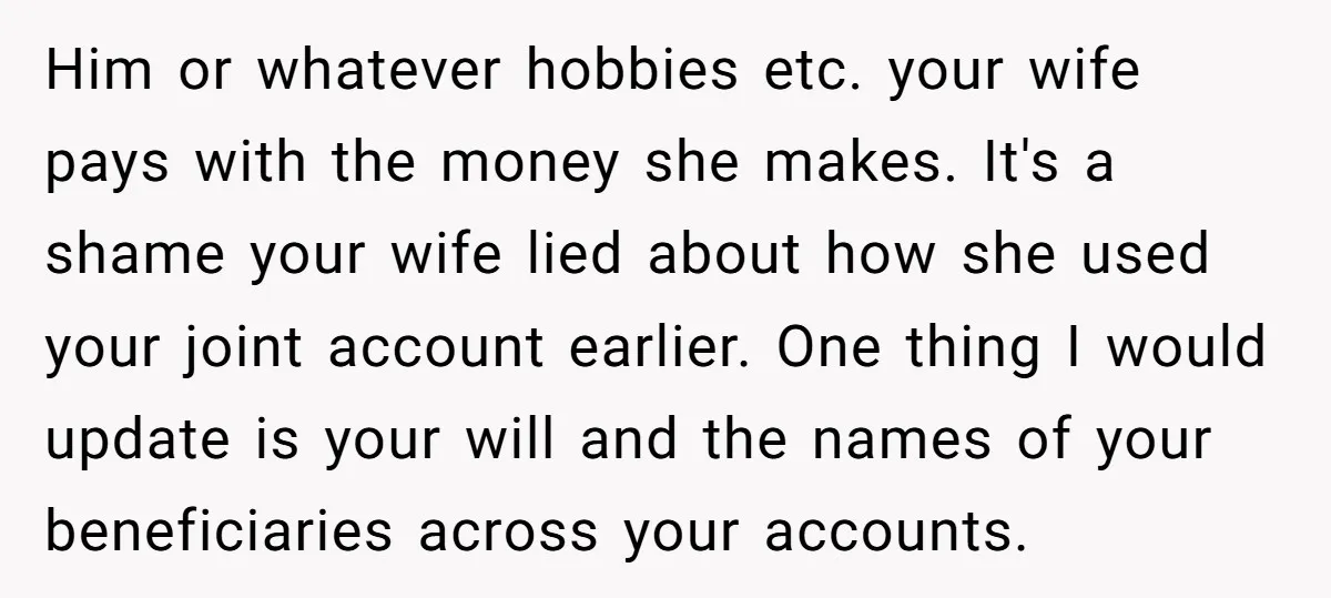 Him or whatever hobbies etc. your wife pays with the money she makes. It's a shame your wife lied about how she used your joint account earlier. One thing I...