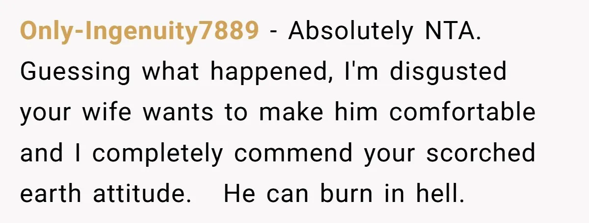 Only-Ingenuity7889 − Absolutely NTA. Guessing what happened, I'm disgusted your wife wants to make him comfortable and I completely commend your scorched earth attitude. He can burn in hell.