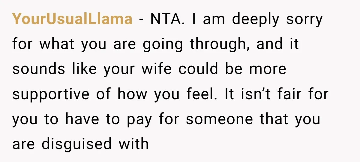 YourUsualLlama − NTA. I am deeply sorry for what you are going through, and it sounds like your wife could be more supportive of how you feel. It isn’t fair...