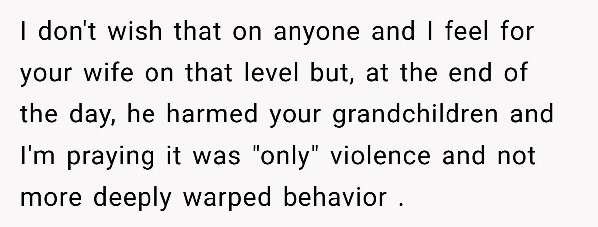 I don't wish that on anyone and I feel for your wife on that level but, at the end of the day, he harmed your grandchildren and I'm praying it...