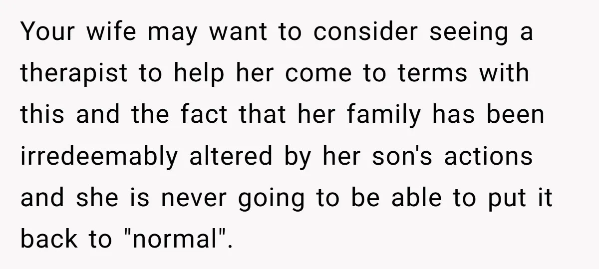 Your wife may want to consider seeing a therapist to help her come to terms with this and the fact that her family has been irredeemably altered by her son's...