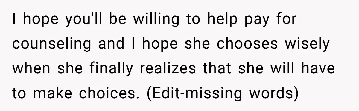 I hope you'll be willing to help pay for counseling and I hope she chooses wisely when she finally realizes that she will have to make choices. (Edit-missing words)