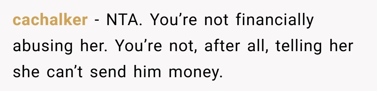 cachalker − NTA. You’re not financially abusing her. You’re not, after all, telling her she can’t send him money.