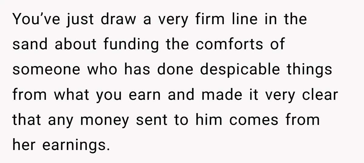 You’ve just draw a very firm line in the sand about funding the comforts of someone who has done despicable things from what you earn and made it very clear...