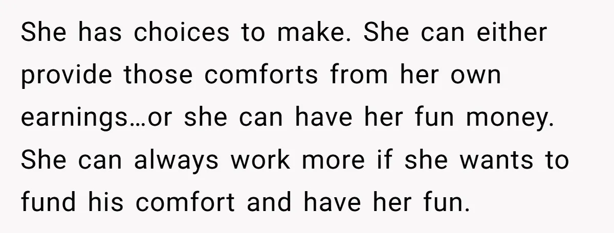 She has choices to make. She can either provide those comforts from her own earnings…or she can have her fun money. She can always work more if she wants to...