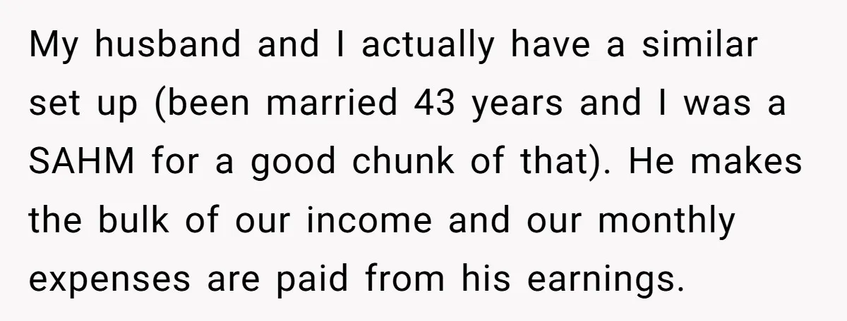 My husband and I actually have a similar set up (been married 43 years and I was a SAHM for a good chunk of that). He makes the bulk of...