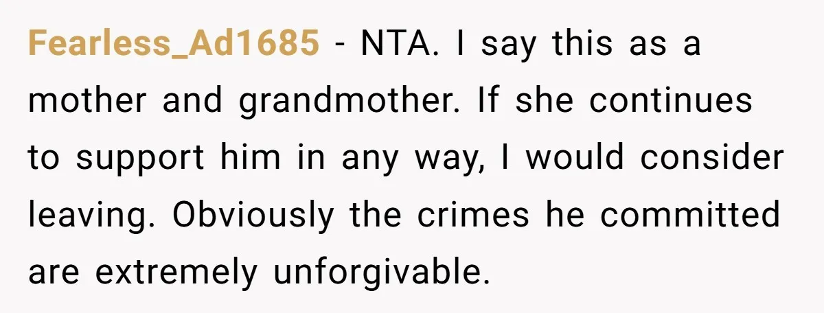 Fearless_Ad1685 − NTA. I say this as a mother and grandmother. If she continues to support him in any way, I would consider leaving. Obviously the crimes he committed are...
