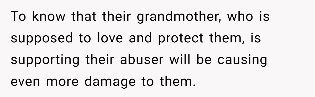 To know that their grandmother, who is supposed to love and protect them, is supporting their abuser will be causing even more damage to them.