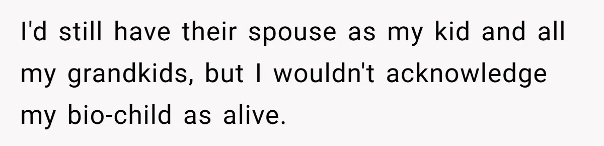 I'd still have their spouse as my kid and all my grandkids, but I wouldn't acknowledge my bio-child as alive.