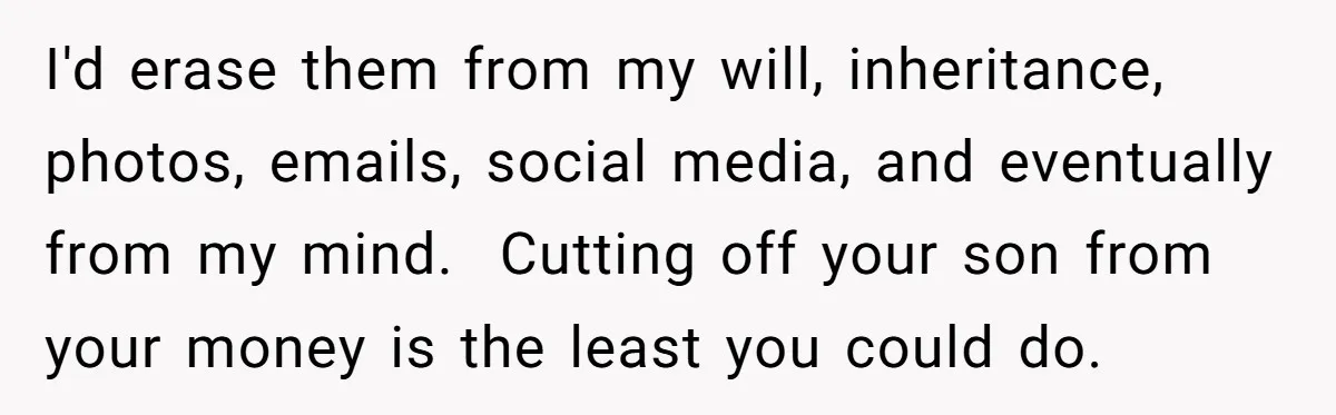 I'd erase them from my will, inheritance, photos, emails, social media, and eventually from my mind. Cutting off your son from your money is the least you could do.
