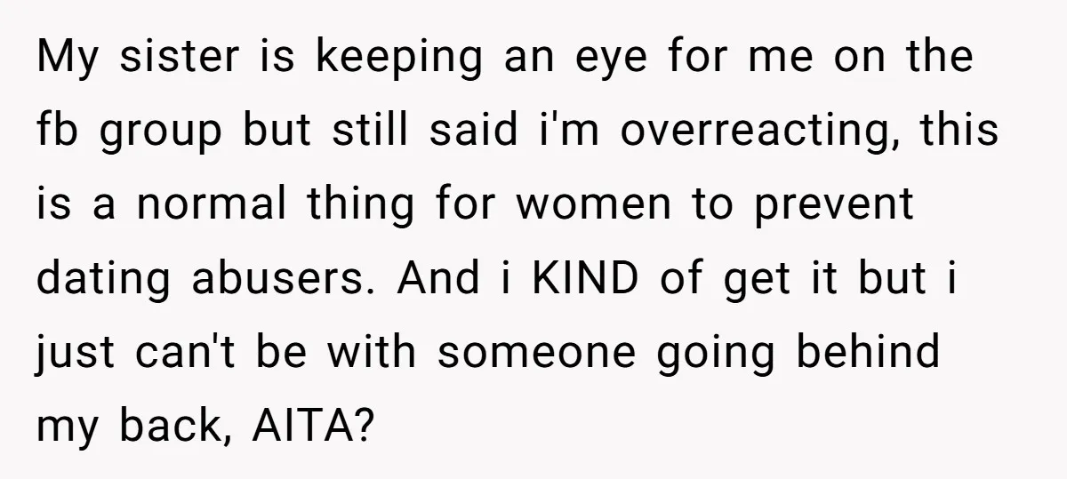 My sister is keeping an eye for me on the fb group but still said i'm overreacting, this is a normal thing for women to prevent dating abusers. And i...