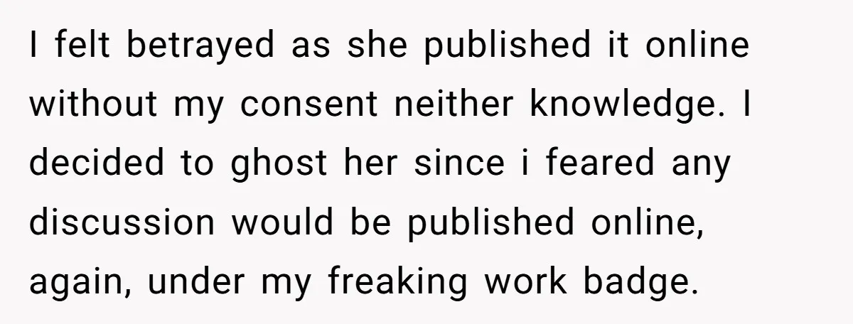 I felt betrayed as she published it online without my consent neither knowledge. I decided to ghost her since i feared any discussion would be published online, again, under my...