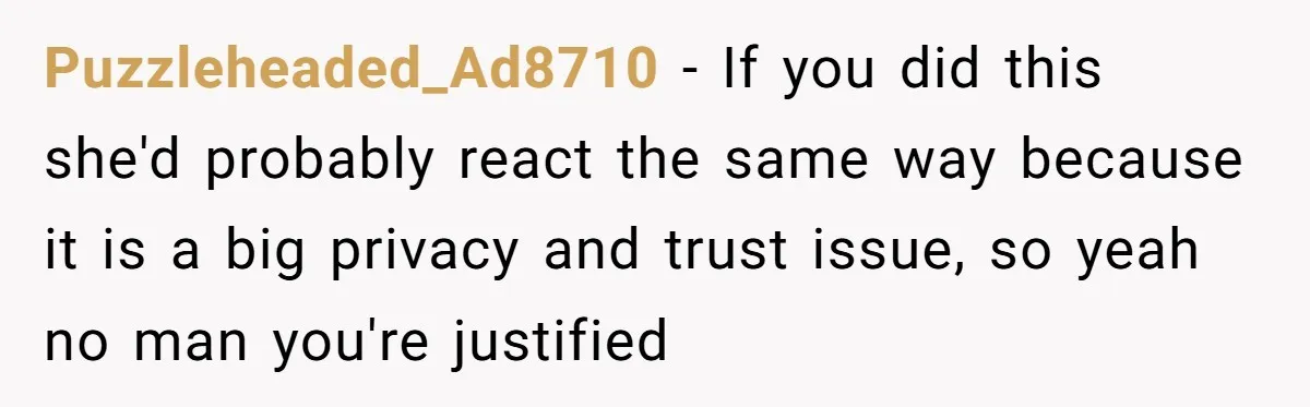Puzzleheaded_Ad8710 − If you did this she'd probably react the same way because it is a big privacy and trust issue, so yeah no man you're justified