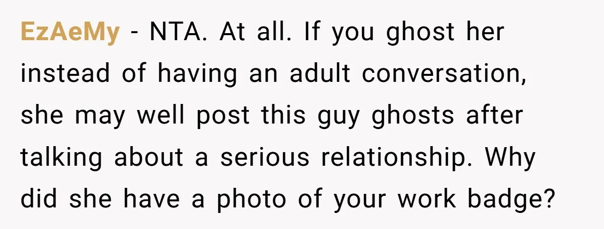 EzAeMy − NTA. At all. If you ghost her instead of having an adult conversation, she may well post this guy ghosts after talking about a serious relationship. Why did...