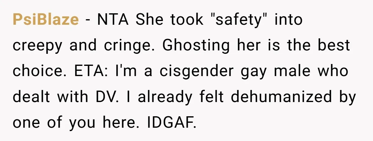 PsiBlaze − NTA She took "safety" into creepy and cringe. Ghosting her is the best choice. ETA: I'm a cisgender gay male who dealt with DV. I already felt dehumanized...