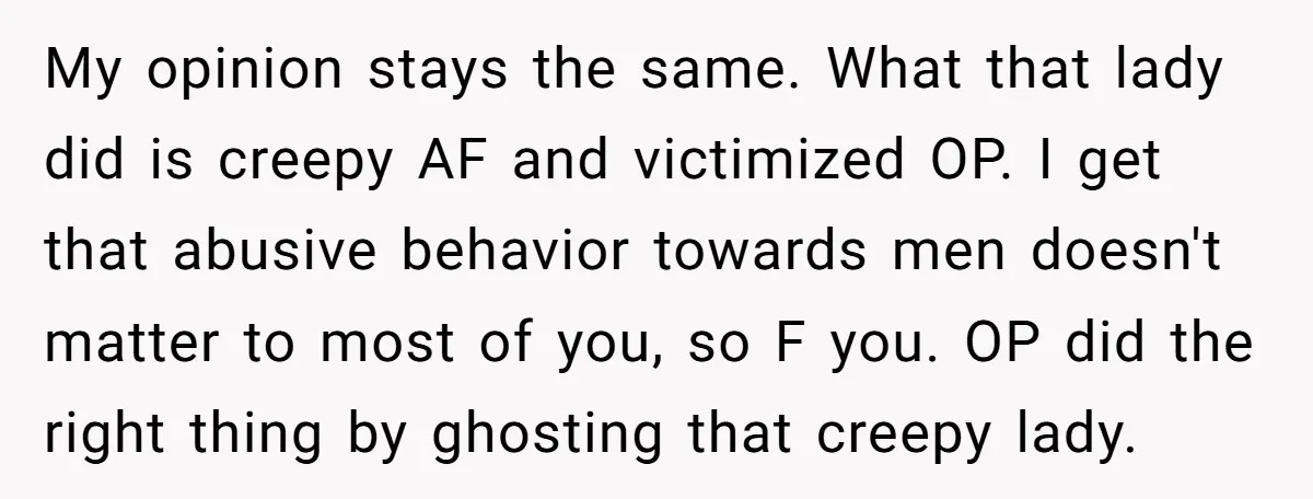 My opinion stays the same. What that lady did is creepy AF and victimized OP. I get that abusive behavior towards men doesn't matter to most of you, so F...