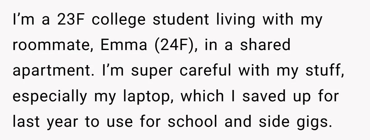 I’m a 23F college student living with my roommate, Emma (24F), in a shared apartment. I’m super careful with my stuff, especially my laptop, which I saved up for last...