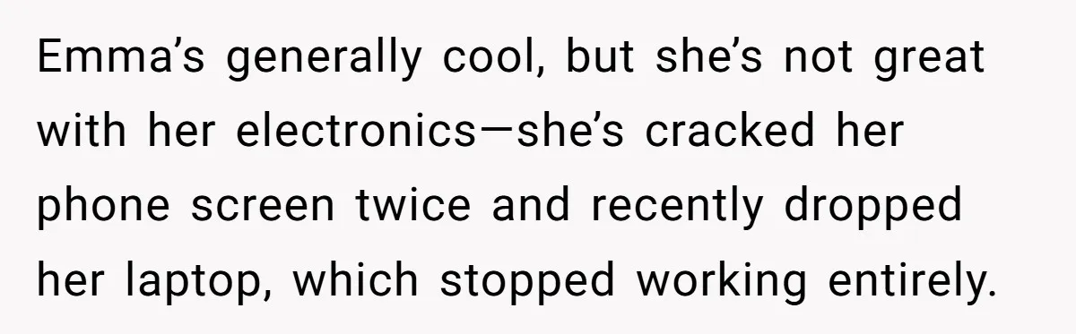 Emma’s generally cool, but she’s not great with her electronics—she’s cracked her phone screen twice and recently dropped her laptop, which stopped working entirely.