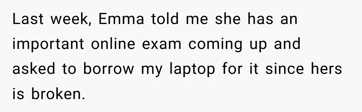 Last week, Emma told me she has an important online exam coming up and asked to borrow my laptop for it since hers is broken.