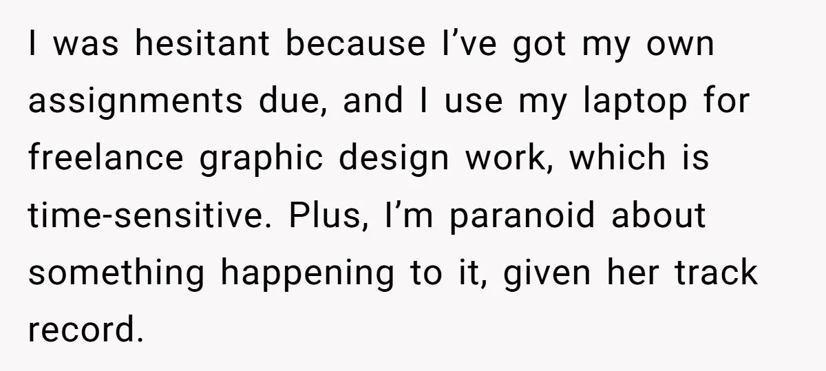 I was hesitant because I’ve got my own assignments due, and I use my laptop for freelance graphic design work, which is time-sensitive. Plus, I’m paranoid about something happening to...
