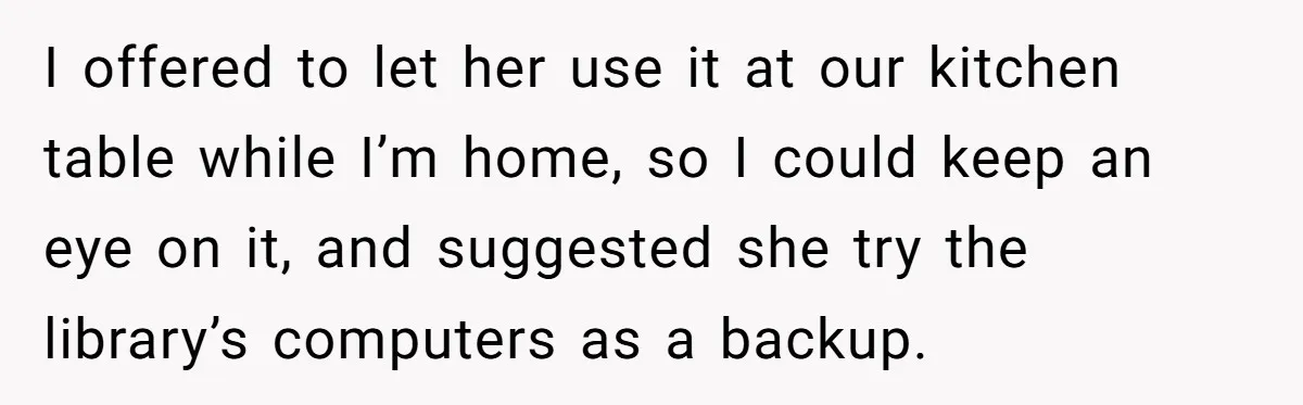 I offered to let her use it at our kitchen table while I’m home, so I could keep an eye on it, and suggested she try the library’s computers as...