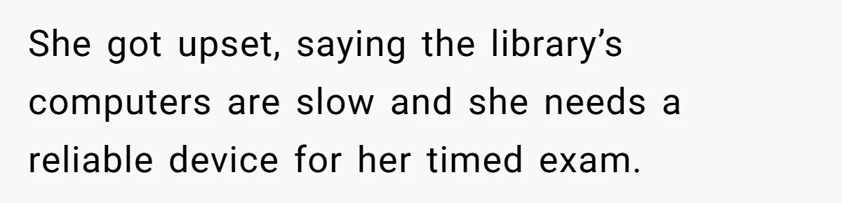 She got upset, saying the library’s computers are slow and she needs a reliable device for her timed exam.