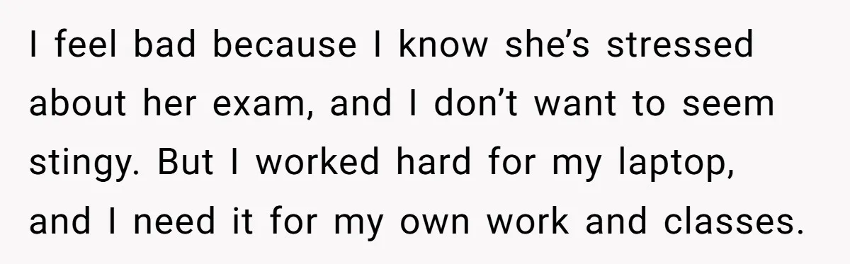 I feel bad because I know she’s stressed about her exam, and I don’t want to seem stingy. But I worked hard for my laptop, and I need it for...