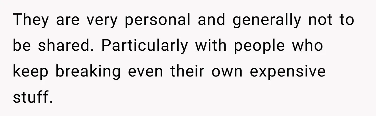 They are very personal and generally not to be shared. Particularly with people who keep breaking even their own expensive stuff.