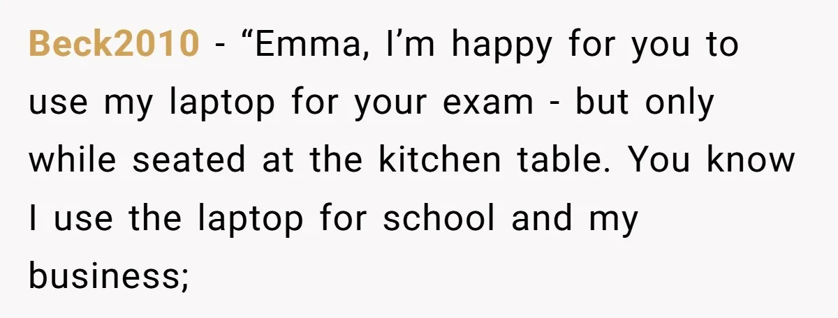 Beck2010 − “Emma, I’m happy for you to use my laptop for your exam - but only while seated at the kitchen table. You know I use the laptop for...