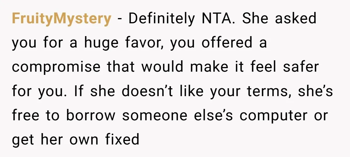 FruityMystery − Definitely NTA. She asked you for a huge favor, you offered a compromise that would make it feel safer for you. If she doesn’t like your terms, she’s...