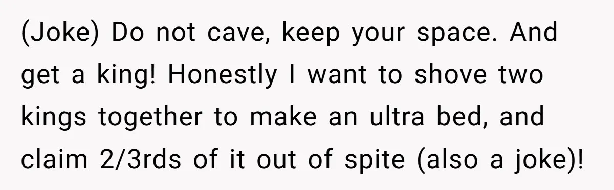 (Joke) Do not cave, keep your space. And get a king! Honestly I want to shove two kings together to make an ultra bed, and claim 2/3rds of it out...