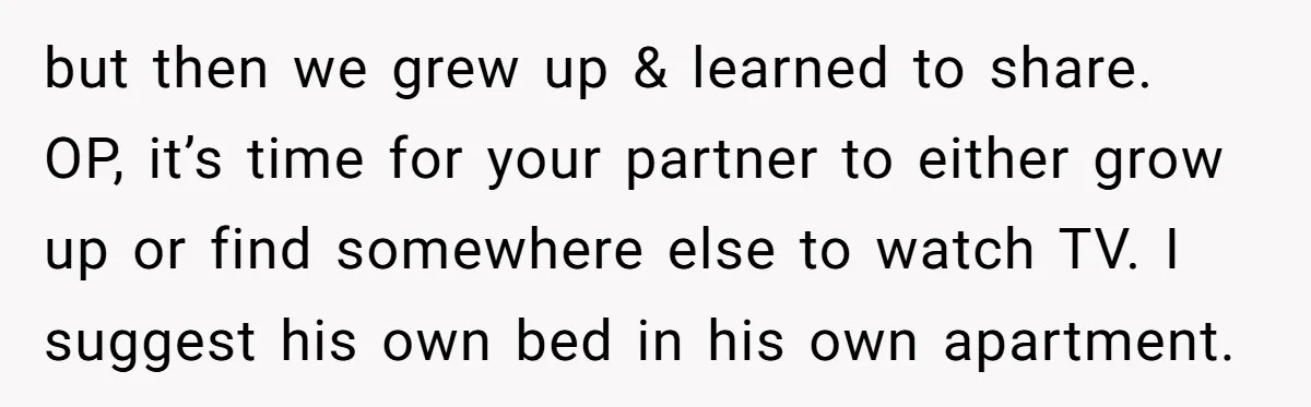 but then we grew up & learned to share. OP, it’s time for your partner to either grow up or find somewhere else to watch TV. I suggest his own...