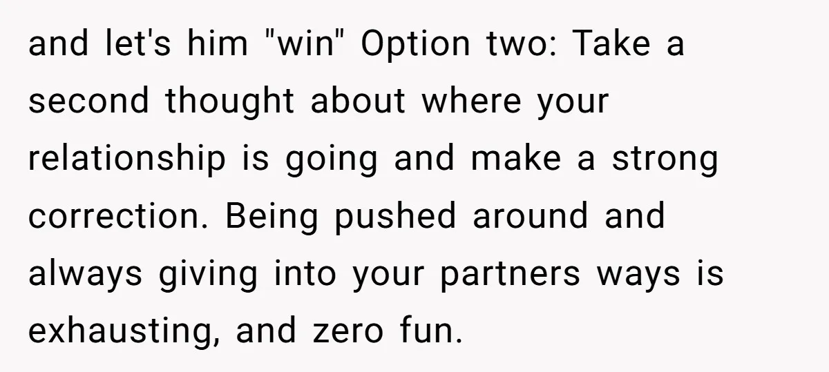 and let's him "win" Option two: Take a second thought about where your relationship is going and make a strong correction. Being pushed around and always giving into your partners...