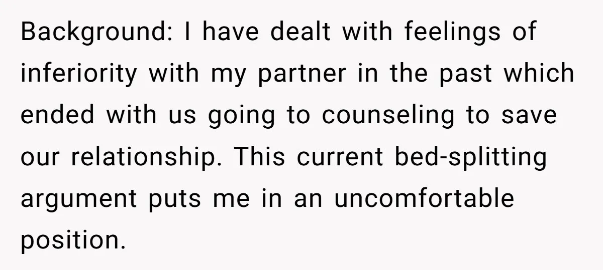 Background: I have dealt with feelings of inferiority with my partner in the past which ended with us going to counseling to save our relationship. This current bed-splitting argument puts...