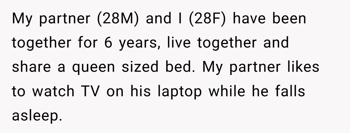 My partner (28M) and I (28F) have been together for 6 years, live together and share a queen sized bed. My partner likes to watch TV on his laptop while...