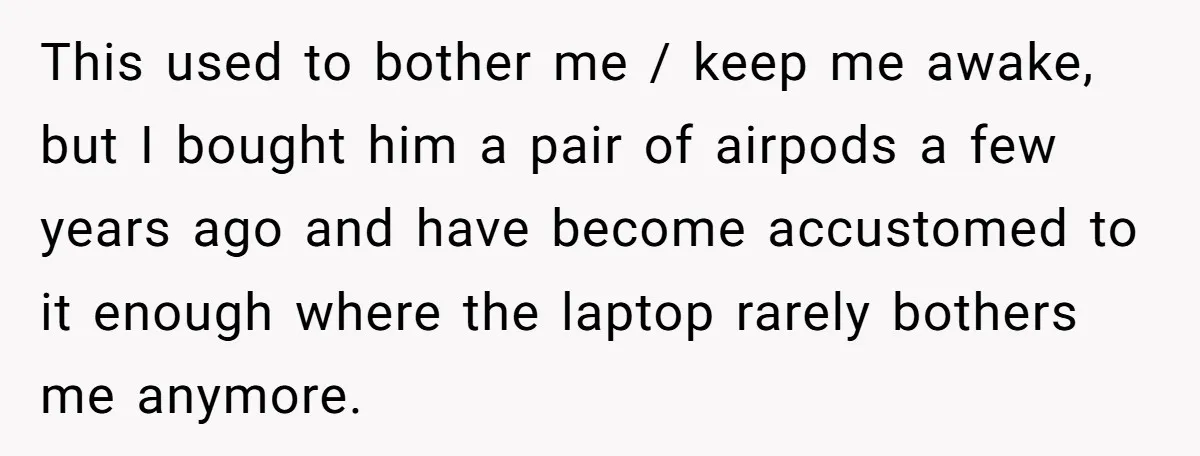 This used to bother me / keep me awake, but I bought him a pair of airpods a few years ago and have become accustomed to it enough where the...