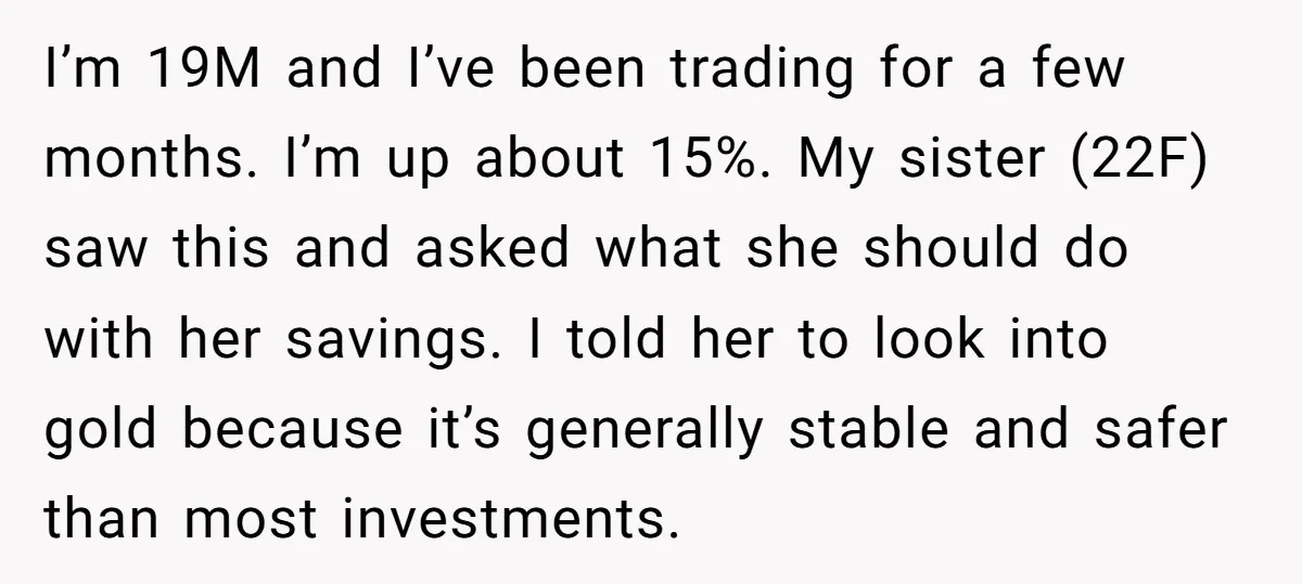 I’m 19M and I’ve been trading for a few months. I’m up about 15%. My sister (22F) saw this and asked what she should do with her savings. I told...