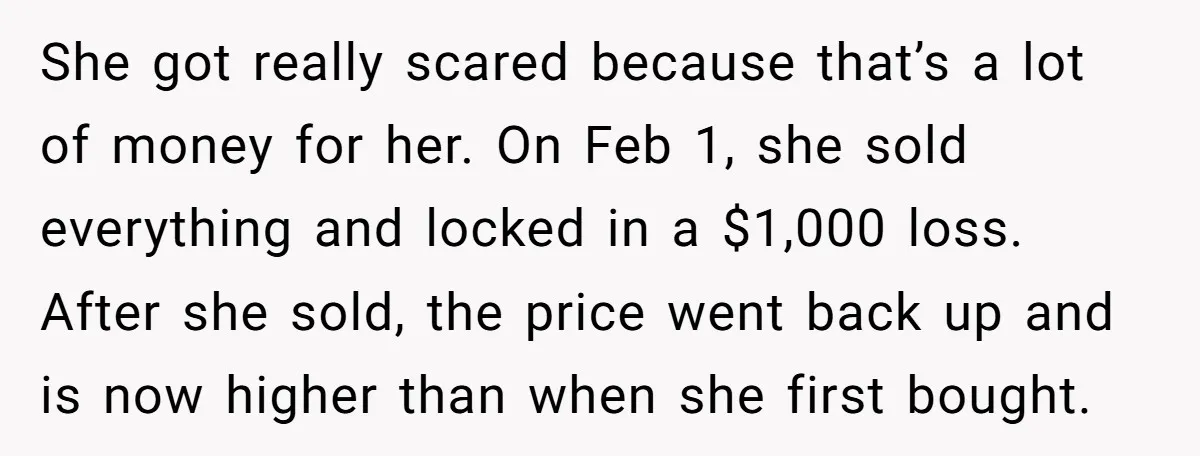 She got really scared because that’s a lot of money for her. On Feb 1, she sold everything and locked in a $1,000 loss. After she sold, the price went...