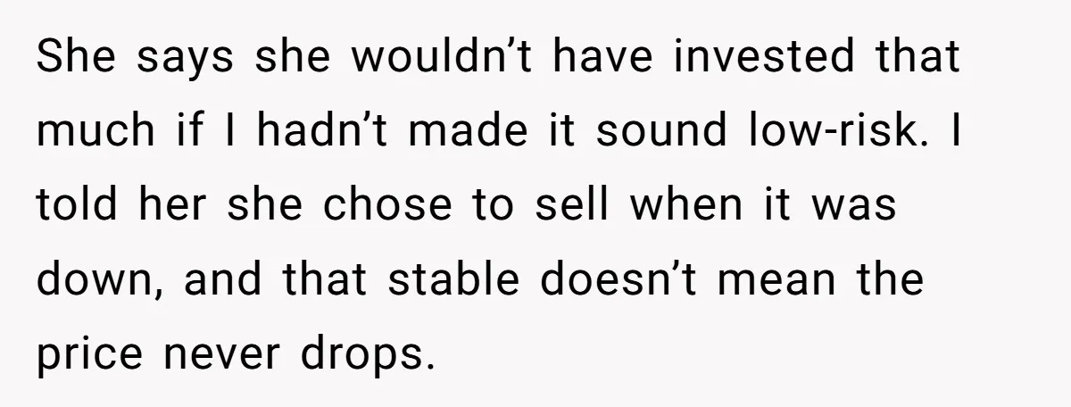 She says she wouldn’t have invested that much if I hadn’t made it sound low-risk. I told her she chose to sell when it was down, and that stable doesn’t...