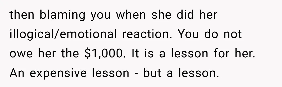 then blaming you when she did her illogical/emotional reaction. You do not owe her the $1,000. It is a lesson for her. An expensive lesson - but a lesson.